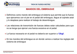Ing. Fabricio Espinoza
EMBRAGUE
TREN DE FUERZA MOTRIZ
MANDOS DEL EMBRAGUE
 Definimos como mando del embrague al sistema que permite que la fuerza
que ejercemos con el pie en el pedal del embrague, llegue al cojinete axial
y lo desplace para realizar el trabajo de desembrague.
 Las relaciones de transmisión de fuerzas debes estar calculadas para que
no se tenga que ejercer una fuerza excesiva en el pedal.
 La fuerza necesaria en el pedal no debería ser superior a 12kgf.
 En los mandos del embrague es en donde vamos a realizar los reglajes del
sistema de embrague
 