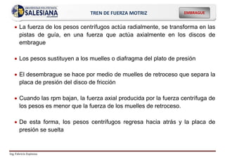 Ing. Fabricio Espinoza
EMBRAGUE
TREN DE FUERZA MOTRIZ
 La fuerza de los pesos centrífugos actúa radialmente, se transforma en las
pistas de guía, en una fuerza que actúa axialmente en los discos de
embrague
 Los pesos sustituyen a los muelles o diafragma del plato de presión
 El desembrague se hace por medio de muelles de retroceso que separa la
placa de presión del disco de fricción
 Cuando las rpm bajan, la fuerza axial producida por la fuerza centrífuga de
los pesos es menor que la fuerza de los muelles de retroceso.
 De esta forma, los pesos centrífugos regresa hacia atrás y la placa de
presión se suelta
 