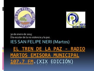 EL TREN DE LA PAZ - RADIO
MARTOS EMISORA MUNICIPAL
107.7 FM.(XIX EDICIÓN)
30 de enero de 2015
Día escolar de la no violencia y la paz.
IES SAN FELIPE NERI (Martos)
 