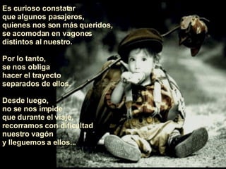 Es curioso constatar  que algunos pasajeros,  quienes nos son más queridos, se acomodan en vagones distintos al nuestro.  Por lo tanto,  se nos obliga  hacer el trayecto  separados de ellos.  Desde luego,  no se nos impide  que durante el viaje,  recorramos con dificultad nuestro vagón  y lleguemos a ellos... 