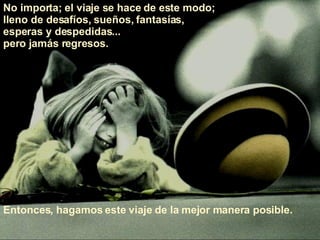 No importa; el viaje se hace de este modo;  lleno de desafíos, sueños, fantasías,  esperas y despedidas...  pero jamás regresos.  Entonces, hagamos este viaje de la mejor manera posible.  