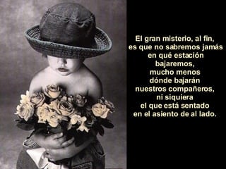 El gran misterio, al fin,  es que no sabremos jamás en qué estación bajaremos,  mucho menos  dónde bajarán  nuestros compañeros,  ni siquiera  el que está sentado  en el asiento de al lado.  