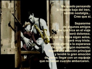 Me quedo pensando  si cuando baje del tren,  sentiré nostalgia...  Creo que sí. Separarme  de algunos amigos  de los que hice en el viaje  será doloroso.  Dejar que mis hijos sigan solos,  será muy triste.  Pero me aferro a la esperanza  de que, en algún momento,  llegaré a la estación principal  y tendré la gran emoción  de verlos llegar con un equipaje  que no tenían cuando embarcaron.   