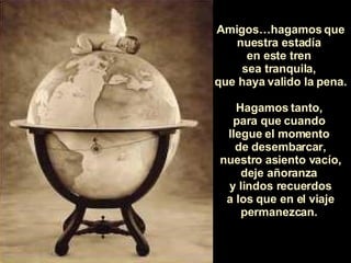 Amigos…hagamos que nuestra estadía  en este tren  sea tranquila,  que haya valido la pena.  Hagamos tanto,  para que cuando  llegue el momento  de desembarcar, nuestro asiento vacío, deje añoranza  y lindos recuerdos a los que en el viaje permanezcan.  