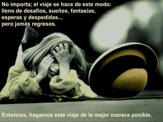 No importa; el viaje se hace de este modo: 
lleno de desafíos, sueños, fantasías, 
esperas y despedidas... 
pero jamás regresos. 
Entonces, hagamos este viaje de la mejor manera posible. 
 