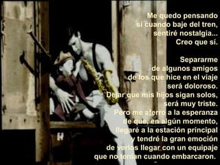Me quedo pensando 
si cuando baje del tren, 
sentiré nostalgia... 
Creo que sí. 
Separarme 
de algunos amigos 
de los que hice en el viaje 
será doloroso. 
Dejar que mis hijos sigan solos, 
será muy triste. 
Pero me aferro a la esperanza 
de que, en algún momento, 
llegaré a la estación principal 
y tendré la gran emoción 
de verlos llegar con un equipaje 
que no tenían cuando embarcaron. 
 