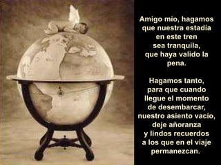 Amigo mío, hagamos 
que nuestra estadía 
en este tren 
sea tranquila, 
que haya valido la 
pena. 
Hagamos tanto, 
para que cuando 
llegue el momento 
de desembarcar, 
nuestro asiento vacío, 
deje añoranza 
y lindos recuerdos 
a los que en el viaje 
permanezcan. 
 