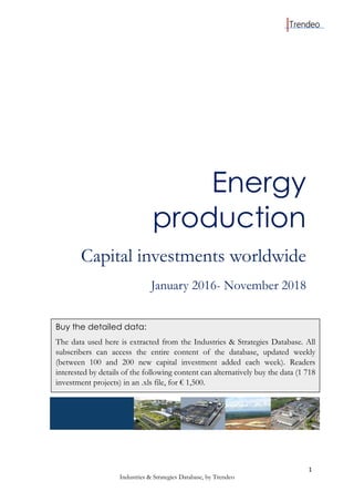 1
Industries & Strategies Database, by Trendeo
Energy
production
Capital investments worldwide
January 2016- November 2018
Buy the detailed data:
The data used here is extracted from the Industries & Strategies Database. All
subscribers can access the entire content of the database, updated weekly
(between 100 and 200 new capital investment added each week). Readers
interested by details of the following content can alternatively buy the data (1 718
investment projects) in an .xls file, for € 1,500.
 