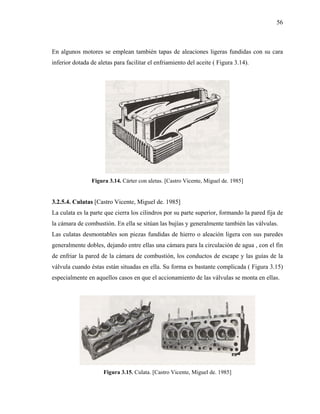 56



En algunos motores se emplean también tapas de aleaciones ligeras fundidas con su cara
inferior dotada de aletas para facilitar el enfriamiento del aceite ( Figura 3.14).




                Figura 3.14. Cárter con aletas. [Castro Vicente, Miguel de. 1985]


3.2.5.4. Culatas [Castro Vicente, Miguel de. 1985]
La culata es la parte que cierra los cilindros por su parte superior, formando la pared fija de
la cámara de combustión. En ella se sitúan las bujías y generalmente también las válvulas.
Las culatas desmontables son piezas fundidas de hierro o aleación ligera con sus paredes
generalmente dobles, dejando entre ellas una cámara para la circulación de agua , con el fin
de enfriar la pared de la cámara de combustión, los conductos de escape y las guías de la
válvula cuando éstas están situadas en ella. Su forma es bastante complicada ( Figura 3.15)
especialmente en aquellos casos en que el accionamiento de las válvulas se monta en ellas.




                     Figura 3.15. Culata. [Castro Vicente, Miguel de. 1985]
 