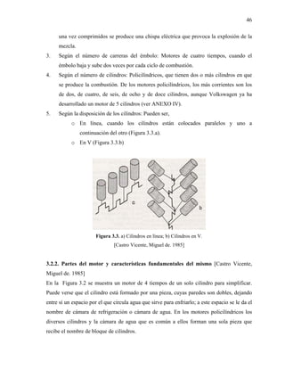 46

     una vez comprimidos se produce una chispa eléctrica que provoca la explosión de la
     mezcla.
3.   Según el número de carreras del émbolo: Motores de cuatro tiempos, cuando el
     émbolo baja y sube dos veces por cada ciclo de combustión.
4.   Según el número de cilindros: Policilíndricos, que tienen dos o más cilindros en que
     se produce la combustión. De los motores policilíndricos, los más corrientes son los
     de dos, de cuatro, de seis, de ocho y de doce cilindros, aunque Volkswagen ya ha
     desarrollado un motor de 5 cilindros (ver ANEXO IV).
5.   Según la disposición de los cilindros: Pueden ser,
           o En línea, cuando los cilindros están colocados paralelos y uno a
               continuación del otro (Figura 3.3.a).
           o En V (Figura 3.3.b)




                       Figura 3.3. a) Cilindros en línea; b) Cilindros en V.
                                [Castro Vicente, Miguel de. 1985]


3.2.2. Partes del motor y características fundamentales del mismo [Castro Vicente,
Miguel de. 1985]
En la Figura 3.2 se muestra un motor de 4 tiempos de un solo cilindro para simplificar.
Puede verse que el cilindro está formado por una pieza, cuyas paredes son dobles, dejando
entre sí un espacio por el que circula agua que sirve para enfriarlo; a este espacio se le da el
nombre de cámara de refrigeración o cámara de agua. En los motores policilíndricos los
diversos cilindros y la cámara de agua que es común a ellos forman una sola pieza que
recibe el nombre de bloque de cilindros.
 
