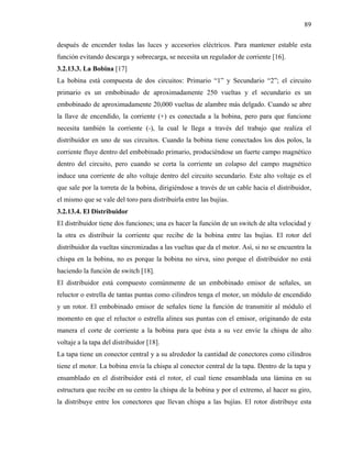 89

después de encender todas las luces y accesorios eléctricos. Para mantener estable esta
función evitando descarga y sobrecarga, se necesita un regulador de corriente [16].
3.2.13.3. La Bobina [17]
La bobina está compuesta de dos circuitos: Primario “1” y Secundario “2”; el circuito
primario es un embobinado de aproximadamente 250 vueltas y el secundario es un
embobinado de aproximadamente 20,000 vueltas de alambre más delgado. Cuando se abre
la llave de encendido, la corriente (+) es conectada a la bobina, pero para que funcione
necesita también la corriente (-), la cual le llega a través del trabajo que realiza el
distribuidor en uno de sus circuitos. Cuando la bobina tiene conectados los dos polos, la
corriente fluye dentro del embobinado primario, produciéndose un fuerte campo magnético
dentro del circuito, pero cuando se corta la corriente un colapso del campo magnético
induce una corriente de alto voltaje dentro del circuito secundario. Este alto voltaje es el
que sale por la torreta de la bobina, dirigiéndose a través de un cable hacia el distribuidor,
el mismo que se vale del toro para distribuirla entre las bujías.
3.2.13.4. El Distribuidor
El distribuidor tiene dos funciones; una es hacer la función de un switch de alta velocidad y
la otra es distribuir la corriente que recibe de la bobina entre las bujías. El rotor del
distribuidor da vueltas sincronizadas a las vueltas que da el motor. Así, si no se encuentra la
chispa en la bobina, no es porque la bobina no sirva, sino porque el distribuidor no está
haciendo la función de switch [18].
El distribuidor está compuesto comúnmente de un embobinado emisor de señales, un
reluctor o estrella de tantas puntas como cilindros tenga el motor, un módulo de encendido
y un rotor. El embobinado emisor de señales tiene la función de transmitir al módulo el
momento en que el reluctor o estrella alinea sus puntas con el emisor, originando de esta
manera el corte de corriente a la bobina para que ésta a su vez envíe la chispa de alto
voltaje a la tapa del distribuidor [18].
La tapa tiene un conector central y a su alrededor la cantidad de conectores como cilindros
tiene el motor. La bobina envía la chispa al conector central de la tapa. Dentro de la tapa y
ensamblado en el distribuidor está el rotor, el cual tiene ensamblada una lámina en su
estructura que recibe en su centro la chispa de la bobina y por el extremo, al hacer su giro,
la distribuye entre los conectores que llevan chispa a las bujías. El rotor distribuye esta
 