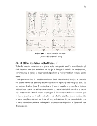 92




                          Figura 3.59. El motor durante el ciclo Otto.
                                [Heisler. Heisler, Heinz. 1999]


3.2.14.1. El Ciclo Otto Teórico y el Real Óptimo [13]
Todos los motores han tenido su origen en algún concepto de un ciclo termodinámico, el
cual consta de una serie de eventos en los que la energía se recibe a un nivel elevado,
convirtiéndose en trabajo la mayor cantidad posible y el resto se vierte en el medio que lo
rodea.
Como ya se mencionó, el ciclo mecánico de un motor Otto de cuatro tiempos, se completa
con cuatro carreras del émbolo y dos revoluciones del cigüeñal y una del eje de levas. En
los motores de ciclo Otto, el combustible y el aire se mezclan y se mezcla se inflama
mediante una chispa. En realidad no se cumple el ciclo termodinámico teórico ya que el
ciclo real funciona sobre un sistema abierto; para el análisis del ciclo teórico se supone que
el ciclo es cerrado y que el medio sufre el proceso del ciclo repetidas veces. A continuación
se tratan las diferencias entre los ciclos teórico y real óptimo ( el ciclo termodinámico con
el mayor rendimiento posible). En la figura 3.60 se muestran las gráficas P-V para cada uno
de estos ciclos.
 