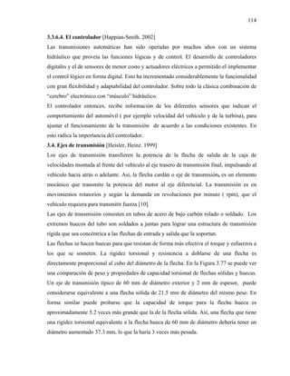 114

3.3.6.4. El controlador [Happian-Smith. 2002]
Las transmisiones automáticas han sido operadas por muchos años con un sistema
hidráulico que proveía las funciones lógicas y de control. El desarrollo de controladores
digitales y el de sensores de menor costo y actuadores eléctricos a permitido el implementar
el control lógico en forma digital. Esto ha incrementado considerablemente la funcionalidad
con gran flexibilidad y adaptabilidad del controlador. Sobre todo la clásica combinación de
“cerebro” electrónico con “músculo” hidráulico.
El controlador entonces, recibe información de los diferentes sensores que indican el
comportamiento del automóvil ( por ejemplo velocidad del vehículo y de la turbina), para
ajustar el funcionamiento de la transmisión de acuerdo a las condiciones existentes. En
esto radica la importancia del controlador.
3.4. Ejes de transmisión [Heisler, Heinz. 1999]
Los ejes de transmisión transfieren la potencia de la flecha de salida de la caja de
velocidades montada al frente del vehículo al eje trasero de transmisión final, impulsando al
vehículo hacia atrás o adelante. Así, la flecha cardán o eje de transmisión, es un elemento
mecánico que transmite la potencia del motor al eje diferencial. La transmisión es en
movimientos rotatorios y según la demanda en revoluciones por minuto ( rpm), que el
vehículo requiera para transmitir fuerza [10].
Las ejes de transmisión consisten en tubos de acero de bajo carbón rolado o soldado. Los
extremos huecos del tubo son soldados a juntas para lograr una estructura de transmisión
rígida que sea concéntrica a las flechas de entrada y salida que la soportan.
Las flechas se hacen huecas para que resistan de forma más efectiva el torque y esfuerzos a
los que se someten. La rigidez torsional y resistencia a doblarse de una flecha es
directamente proporcional al cubo del diámetro de la flecha. En la Figura 3.77 se puede ver
una comparación de peso y propiedades de capacidad torsional de flechas sólidas y huecas.
Un eje de transmisión típico de 60 mm de diámetro exterior y 2 mm de espesor, puede
considerarse equivalente a una flecha sólida de 21.5 mm de diámetro del mismo peso. En
forma similar puede probarse que la capacidad de torque para la flecha hueca es
aproximadamente 5.2 veces más grande que la de la flecha sólida. Así, una flecha que tiene
una rigidez torsional equivalente a la flecha hueca de 60 mm de diámetro debería tener un
diámetro aumentado 37.3 mm, lo que la haría 3 veces más pesada.
 
