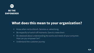 • Know when not to disturb. Services vs. advertising
• Be respectful of switch-off moments. Dare to create them
• Be obsessed about understanding the wants and needs of your consumer.
How can you empower her?
• Understand the customer journey
# 3
BE THE
EMPOWERER
What does this mean to your organization?
 