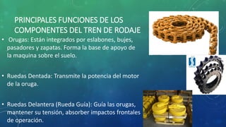 PRINCIPALES FUNCIONES DE LOS
COMPONENTES DEL TREN DE RODAJE
• Orugas: Están integrados por eslabones, bujes,
pasadores y zapatas. Forma la base de apoyo de
la maquina sobre el suelo.
• Ruedas Dentada: Transmite la potencia del motor
de la oruga.
• Ruedas Delantera (Rueda Guía): Guía las orugas,
mantener su tensión, absorber impactos frontales
de operación.
 