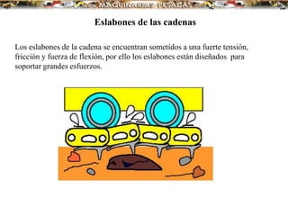 Los eslabones de la cadena se encuentran sometidos a una fuerte tensión,
fricción y fuerza de flexión, por ello los eslabones están diseñados para
soportar grandes esfuerzos.
Eslabones de las cadenas
 