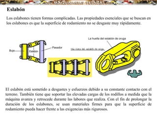 Los eslabones tienen formas complicadas. Las propiedades esenciales que se buscan en
los eslabones es que la superficie de rodamiento no se desgaste muy rápidamente.
El eslabón está sometido a desgastes y esfuerzos debido a su constante contacto con el
terreno. También tiene que soportar las elevadas cargas de los rodillos a medida que la
máquina avanza y retrocede durante las labores que realiza. Con el fin de prolongar la
duración de los eslabones, se usan materiales firmes para que la superficie de
rodamiento pueda hacer frente a las exigencias más rigurosos.
Eslabón
 
