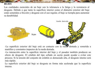 BUJES
Las cualidades esenciales de un buje son la tolerancia a la fatiga y la resistencia al
desgaste. Debido a que tanto la superficie interior como el diámetro exterior del buje
están sometidos a fricción y desgaste con el uso regular, el buje se tiempla para aumentar
su durabilidad.
-La superficie exterior del buje está en contacto con la rueda dentada y sometida a
martilleo y constantes impactos de la rueda dentada.
-La interacción entre la superficie interior del buje y el pasador también producen un
efecto de desgaste. El eslabón del tipo sellado en aceite puede ayudar a evitar este
proceso. Si la tensión del conjunto de eslabón es demasiado alta, el desgaste interno será
más rápido.
La superficie exterior del buje se desgasta en forma más acelerada que la superficie
interna.
 