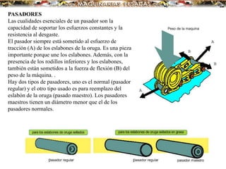 PASADORES
Las cualidades esenciales de un pasador son la
capacidad de soportar los esfuerzos constantes y la
resistencia al desgaste.
El pasador siempre está sometido al esfuerzo de
tracción (A) de los eslabones de la oruga. Es una pieza
importante porque une los eslabones. Además, con la
presencia de los rodillos inferiores y los eslabones,
también están sometidos a la fuerza de flexión (B) del
peso de la máquina. .
Hay dos tipos de pasadores, uno es el normal (pasador
regular) y el otro tipo usado es para reemplazo del
eslabón de la oruga (pasado maestro). Los pasadores
maestros tienen un diámetro menor que el de los
pasadores normales.
 
