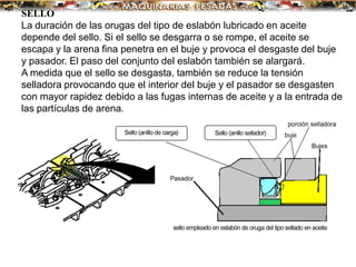 SELLO
La duración de las orugas del tipo de eslabón lubricado en aceite
depende del sello. Si el sello se desgarra o se rompe, el aceite se
escapa y la arena fina penetra en el buje y provoca el desgaste del buje
y pasador. El paso del conjunto del eslabón también se alargará.
A medida que el sello se desgasta, también se reduce la tensión
selladora provocando que el interior del buje y el pasador se desgasten
con mayor rapidez debido a las fugas internas de aceite y a la entrada de
las partículas de arena.
 