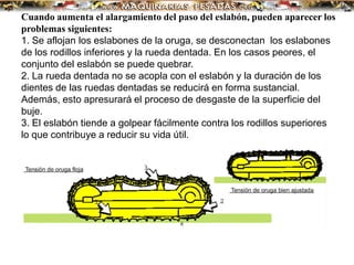 Cuando aumenta el alargamiento del paso del eslabón, pueden aparecer los
problemas siguientes:
1. Se aflojan los eslabones de la oruga, se desconectan los eslabones
de los rodillos inferiores y la rueda dentada. En los casos peores, el
conjunto del eslabón se puede quebrar.
2. La rueda dentada no se acopla con el eslabón y la duración de los
dientes de las ruedas dentadas se reducirá en forma sustancial.
Además, esto apresurará el proceso de desgaste de la superficie del
buje.
3. El eslabón tiende a golpear fácilmente contra los rodillos superiores
lo que contribuye a reducir su vida útil.
 