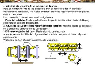 Mantenimiento periódico de los eslabones de la oruga
Para el mantenimiento de las piezas del tren de rodaje se deben planificar
inspecciones periódicas, los cuales evitarán costosas reparaciones de las piezas
del tren de rodaje.
Los puntos de inspecciones son los siguientes:
1.Paso del eslabón: Medir la relación de desgaste del diámetro interior del buje y
del diámetro exterior del pasador.
2. Altura de la superficie de rodamiento del eslabón: Medir el grado de desgaste
en la superficie de rodamiento del eslabón.
3.Diámetro exterior del buje: Medir el grado de desgaste.
Además, revisar también la holgura entre los eslabones y ver si tienen algunas
cuarteaduras.
Verificar si se han aflojado los pernos de las zapatas.
 