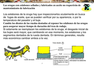 Las orugas con eslabones sellados y lubricados en aceite no requerirán de
mantenimiento de lubricación
Los eslabones de la oruga hay que inspeccionarlos ocularmente en busca
de fugas de aceite, que se pueden verificar por su apariencia, o por la
temperatura del pasador y el buje.
Cambie los dientes de las ruedas dentadas al reponer los eslabones de las orugas
para asegurar mayor tiempo de duración del tren de rodaje.
Si solamente se reemplazan los eslabones de la oruga, el desgaste inicial de
los bujes será mayor, que cambiando en ese momento, los eslabones y los
segmentos dentados de la rueda dentada. En términos generales, resulta
más económica cambiar ambos a la vez.
 