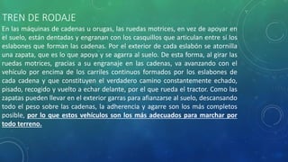 TREN DE RODAJE
En las máquinas de cadenas u orugas, las ruedas motrices, en vez de apoyar en
el suelo, están dentadas y engranan con los casquillos que articulan entre sí los
eslabones que forman las cadenas. Por el exterior de cada eslabón se atornilla
una zapata, que es lo que apoya y se agarra al suelo. De esta forma, al girar las
ruedas motrices, gracias a su engranaje en las cadenas, va avanzando con el
vehículo por encima de los carriles continuos formados por los eslabones de
cada cadena y que constituyen el verdadero camino constantemente echado,
pisado, recogido y vuelto a echar delante, por el que rueda el tractor. Como las
zapatas pueden llevar en el exterior garras para afianzarse al suelo, descansando
todo el peso sobre las cadenas, la adherencia y agarre son los más completos
posible, por lo que estos vehículos son los más adecuados para marchar por
todo terreno.
 