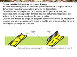 Prestar atención al desgaste de las zapatas de oruga
En vista de que las garras actúan como placa de refuerzo, la zapata tiende a
deformarse y cuartearse cuando la garra se ha desgastado.
Cuando se deforma la plancha de la zapata, se aflojan los pernos y los
eslabones de la oruga pueden dañarse debido a esfuerzos inesperados que
reducen la duración de las piezas del tren de rodaje.
Cuando una zapata de oruga se desgasta dentro de su límite de reparación,
reponga una nueva zapata en la oruga o suelde una oreja de refuerzo en la
zapata para prolongar su duración.
 