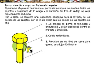Prestar atención a los pernos flojos en las zapatas
Cuando se afloja o se desprende el perno de la zapata, se pueden dañar las
zapatas y eslabones de la oruga y la duración del tren de rodaje se verá
drásticamente reducida.
Por lo tanto, se requiere una inspección periódica para la revisión de los
pernos de las zapatas, con el fin de evitar que los pernos de las zapatas se
aflojen: 1 .La cabeza del perno es templada y
endurecida y están diseñadas contra el
impacto y desgaste.
2. Cuello redondeado.
3. Precisión en los hilos de rosca para
que no se aflojen fácilmente.
 