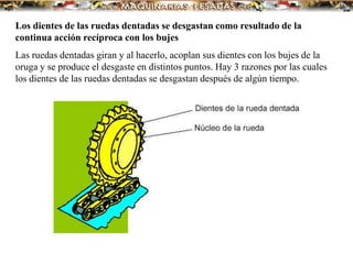 Los dientes de las ruedas dentadas se desgastan como resultado de la
continua acción recíproca con los bujes
Las ruedas dentadas giran y al hacerlo, acoplan sus dientes con los bujes de la
oruga y se produce el desgaste en distintos puntos. Hay 3 razones por las cuales
los dientes de las ruedas dentadas se desgastan después de algún tiempo.
 