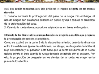 Hay dos causas fundamentales que provocan el rápido desgaste de las ruedas
dentadas
1. Cuando aumenta la prolongación del paso de la oruga. Sin embargo, el
uso de orugas con eslabones sellados en aceite ayuda a reducir el problema
de la prolongación del paso.
2. Cuando la rueda dentada produce salpicaduras en áreas enfangadas.
El borde de los dientes de las ruedas dentadas se desgasta a medida que progresa
la prolongación de paso de los eslabones.
Como se explicó en la parte B de la diapositiva anterior, cuando la distancia
entre los eslabones (paso de eslabones) se alarga, se desgastan también el
buje del eslabón y su pasador. Esto hace que la punta del diente de la rueda
golpee contra el buje cuando la rueda dentada se acopla con el eslabón. Por
ello, la proporción de desgaste en los dientes de la rueda, es mayor en la
punta de los dientes.
 