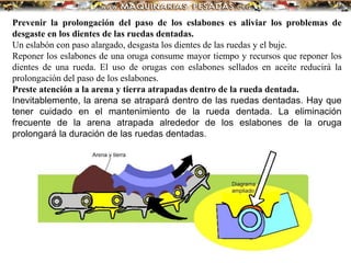 Prevenir la prolongación del paso de los eslabones es aliviar los problemas de
desgaste en los dientes de las ruedas dentadas.
Un eslabón con paso alargado, desgasta los dientes de las ruedas y el buje.
Reponer los eslabones de una oruga consume mayor tiempo y recursos que reponer los
dientes de una rueda. El uso de orugas con eslabones sellados en aceite reducirá la
prolongación del paso de los eslabones.
Preste atención a la arena y tierra atrapadas dentro de la rueda dentada.
Inevitablemente, la arena se atrapará dentro de las ruedas dentadas. Hay que
tener cuidado en el mantenimiento de la rueda dentada. La eliminación
frecuente de la arena atrapada alrededor de los eslabones de la oruga
prolongará la duración de las ruedas dentadas.
 