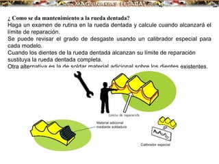 ¿ Como se da mantenimiento a la rueda dentada?
Haga un examen de rutina en la rueda dentada y calcule cuando alcanzará el
límite de reparación.
Se puede revisar el grado de desgaste usando un calibrador especial para
cada modelo.
Cuando los dientes de la rueda dentada alcanzan su límite de reparación
sustituya la rueda dentada completa.
Otra alternativa es la de soldar material adicional sobre los dientes existentes.
 