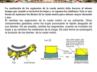 La sustitución de los segmentos de la rueda motriz debe hacerse al mismo
tiempo que cuando se invierten los bujes y se reponen los eslabones. Esta es una
forma de mantener los dientes de la rueda motriz para obtener mayor duración
y uso.
El cambiar los segmentos de la rueda motriz no es suficiente. Otros
componentes gastados como los bujes provocarán el rápido desgaste de
sus dientes. De ser posible, cambie los segmentos, cuando se inviertan los
bujes y se cambien los eslabones de la oruga. De esta forma se prolongará
la duración de los dientes de la rueda motriz.
.
 