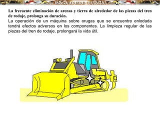 La frecuente eliminación de arenas y tierra de alrededor de las piezas del tren
de rodaje, prolonga su duración.
La operación de un máquina sobre orugas que se encuentre enlodada
tendrá efectos adversos en los componentes. La limpieza regular de las
piezas del tren de rodaje, prolongará la vida útil.
 