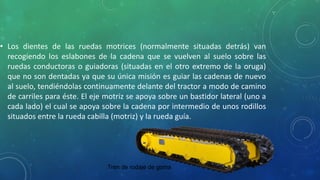 • Los dientes de las ruedas motrices (normalmente situadas detrás) van
recogiendo los eslabones de la cadena que se vuelven al suelo sobre las
ruedas conductoras o guiadoras (situadas en el otro extremo de la oruga)
que no son dentadas ya que su única misión es guiar las cadenas de nuevo
al suelo, tendiéndolas continuamente delante del tractor a modo de camino
de carriles para éste. El eje motriz se apoya sobre un bastidor lateral (uno a
cada lado) el cual se apoya sobre la cadena por intermedio de unos rodillos
situados entre la rueda cabilla (motriz) y la rueda guía.
Tren de rodaje de goma
 