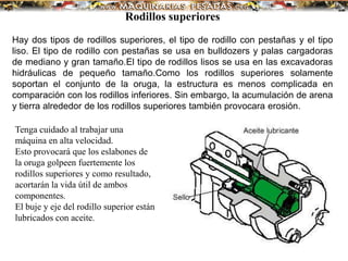 Rodillos superiores
Hay dos tipos de rodillos superiores, el tipo de rodillo con pestañas y el tipo
liso. El tipo de rodillo con pestañas se usa en bulldozers y palas cargadoras
de mediano y gran tamaño.El tipo de rodillos lisos se usa en las excavadoras
hidráulicas de pequeño tamaño.Como los rodillos superiores solamente
soportan el conjunto de la oruga, la estructura es menos complicada en
comparación con los rodillos inferiores. Sin embargo, la acumulación de arena
y tierra alrededor de los rodillos superiores también provocara erosión.
Tenga cuidado al trabajar una
máquina en alta velocidad.
Esto provocará que los eslabones de
la oruga golpeen fuertemente los
rodillos superiores y como resultado,
acortarán la vida útil de ambos
componentes.
El buje y eje del rodillo superior están
lubricados con aceite.
 