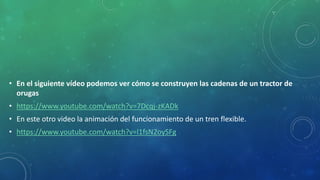 • En el siguiente vídeo podemos ver cómo se construyen las cadenas de un tractor de
orugas
• https://www.youtube.com/watch?v=7Dcqj-zKADk
• En este otro video la animación del funcionamiento de un tren flexible.
• https://www.youtube.com/watch?v=l1fsN2oySFg
 