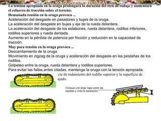 La tensión apropiada en la oruga prolongará la duración del tren de rodaje y aumentará
el esfuerzo de tracción sobre el terreno.
Demasiada tensión en la oruga provoca ...
Aceleración del desgaste en pasadores y bujes de la oruga.
La aceleración del desgaste en bujes y eje de la rueda delantera.
La aceleración del desgaste de los eslabones, rueda delantera, rodillos inferiores,
rodillos superiores y rueda dentada.
Aumento en la pérdida de potencia por fricción y reducción en la capacidad de
tracción.
Muy poca tensión en la oruga provoca ...
Descarrilamiento de la oruga.
Movimiento en zigzag de la oruga y aceleración del desgaste en las pestañas de los
rodillos.
Golpeteo entre la oruga, rueda delantera y rodillos superiores.
Para evitar las fallas antes citadas, mantenga la oruga con la tensión apropiada.
Mida la distancia entre la superficie de rodamiento del rodillo superior y la superficie de
rodamiento del eslabón que ha bajado.
 