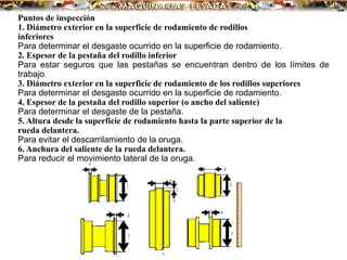 Puntos de inspección
1. Diámetro exterior en la superficie de rodamiento de rodillos
inferiores
Para determinar el desgaste ocurrido en la superficie de rodamiento.
2. Espesor de la pestaña del rodillo inferior
Para estar seguros que las pestañas se encuentran dentro de los límites de
trabajo.
3. Diámetro exterior en la superficie de rodamiento de los rodillos superiores
Para determinar el desgaste ocurrido en la superficie de rodamiento.
4. Espesor de la pestaña del rodillo superior (o ancho del saliente)
Para determinar el desgaste de la pestaña.
5. Altura desde la superficie de rodamiento hasta la parte superior de la
rueda delantera.
Para evitar el descarrilamiento de la oruga.
6. Anchura del saliente de la rueda delantera.
Para reducir el movimiento lateral de la oruga.
 