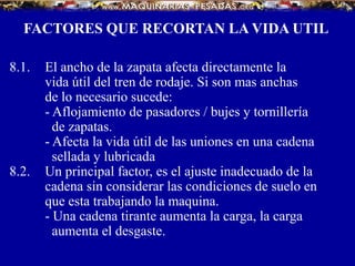 FACTORES QUE RECORTAN LA VIDA UTIL
8.1. El ancho de la zapata afecta directamente la
vida útil del tren de rodaje. Si son mas anchas
de lo necesario sucede:
- Aflojamiento de pasadores / bujes y tornillería
de zapatas.
- Afecta la vida útil de las uniones en una cadena
sellada y lubricada
8.2. Un principal factor, es el ajuste inadecuado de la
cadena sin considerar las condiciones de suelo en
que esta trabajando la maquina.
- Una cadena tirante aumenta la carga, la carga
aumenta el desgaste.
 