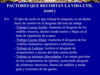 8.4. El tipo de suelo en que trabaja la maquina, es un factor
fuera de control en el desgaste del tren de rodaje.
- Trabajo Cuesta Arriba: Aumenta el desgaste de los
rodillos traseros, dientes rueda motriz y bujes en el
lado de impulsión de avance
- Trabajo Cuesta Abajo: Aumenta el desgaste de los
rodillos delanteros superiores e inferiores.
- Trabajo en Laderas: Acelera el desgaste de
componentes y piezas del lado cuesta arriba
- Trabajo en terrenos Abovedados: Las cargas gravitan
en los componentes de adentro, acelerando desgaste
de eslabones interiores, llantas de rodillos y rueda
guía y extremos de las garras.
FACTORES QUE RECORTAN LA VIDA UTIL
(cont.)
 