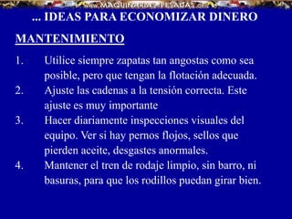 ... IDEAS PARA ECONOMIZAR DINERO
MANTENIMIENTO
1. Utilice siempre zapatas tan angostas como sea
posible, pero que tengan la flotación adecuada.
2. Ajuste las cadenas a la tensión correcta. Este
ajuste es muy importante
3. Hacer diariamente inspecciones visuales del
equipo. Ver si hay pernos flojos, sellos que
pierden aceite, desgastes anormales.
4. Mantener el tren de rodaje limpio, sin barro, ni
basuras, para que los rodillos puedan girar bien.
 