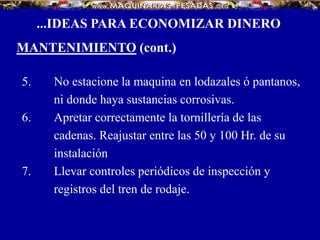 5. No estacione la maquina en lodazales ó pantanos,
ni donde haya sustancias corrosivas.
6. Apretar correctamente la tornillería de las
cadenas. Reajustar entre las 50 y 100 Hr. de su
instalación
7. Llevar controles periódicos de inspección y
registros del tren de rodaje.
...IDEAS PARA ECONOMIZAR DINERO
MANTENIMIENTO (cont.)
 