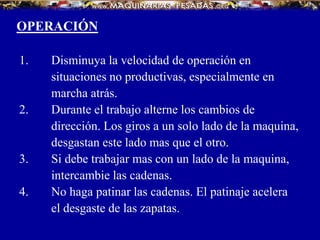 OPERACIÓN
1. Disminuya la velocidad de operación en
situaciones no productivas, especialmente en
marcha atrás.
2. Durante el trabajo alterne los cambios de
dirección. Los giros a un solo lado de la maquina,
desgastan este lado mas que el otro.
3. Si debe trabajar mas con un lado de la maquina,
intercambie las cadenas.
4. No haga patinar las cadenas. El patinaje acelera
el desgaste de las zapatas.
 