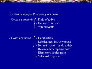 • Costos en equipo: Posesión y operación
- Costo de posesión - Flujo efectivo
- Escudo tributario
- Valor reventa
- Costo operación - Combustible
- Lubricantes, filtros y grasa
- Neumáticos ó tren de rodaje
- Reserva para reparaciones
- Elementos de desgaste
- Salario del operario.
 
