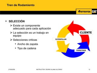 27/08/2008 INSTRUCTOR: OSORIO ALANIA ALFONSO 12
Tren de Rodamiento
+ SELECCIÓN
 Existe un componente
adecuado para cada aplicación
 La selección es un trabajo en
equipo
 Selecciones criticas
• Ancho de zapata
• Tipo de cadena
CLIENTE
CATERPILLAR
FERREYROS
 