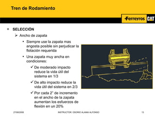 27/08/2008 INSTRUCTOR: OSORIO ALANIA ALFONSO 13
Tren de Rodamiento
+ SELECCIÓN
 Ancho de zapata
• Siempre use la zapata mas
angosta posible sin perjudicar la
flotación requerida
• Una zapata muy ancha en
condiciones:
De moderado impacto
reduce la vida útil del
sistema en 1/3
De alto impacto reduce la
vida útil del sistema en 2/3
Por cada 2” de incremento
en el ancho de la zapata
aumentan los esfuerzos de
flexión en un 20%
 