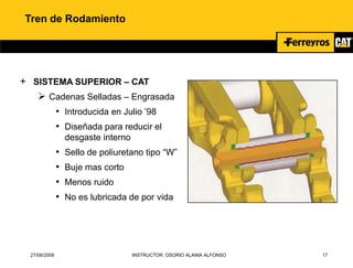 27/08/2008 INSTRUCTOR: OSORIO ALANIA ALFONSO 17
Tren de Rodamiento
+ SISTEMA SUPERIOR – CAT
 Cadenas Selladas – Engrasada
• Introducida en Julio ’98
• Diseñada para reducir el
desgaste interno
• Sello de poliuretano tipo “W”
• Buje mas corto
• Menos ruido
• No es lubricada de por vida
 